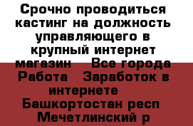 Срочно проводиться кастинг на должность управляющего в крупный интернет-магазин. - Все города Работа » Заработок в интернете   . Башкортостан респ.,Мечетлинский р-н